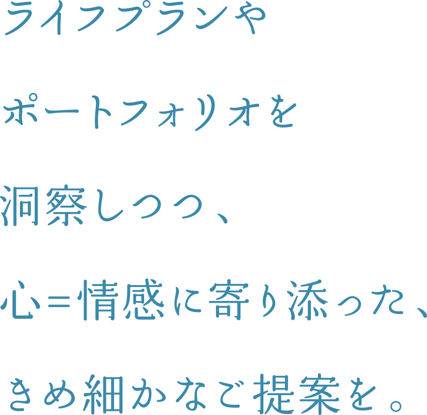 ライフプランやポートフォリオを洞察しつつ、 心=情感に寄り添った、きめ細かなご提案を。